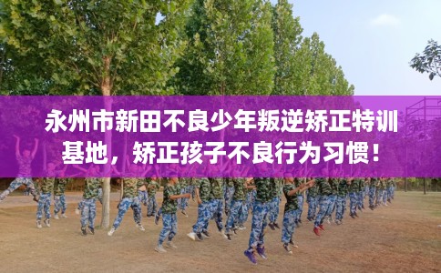 永州市新田不良少年叛逆矫正特训基地，矫正孩子不良行为习惯！