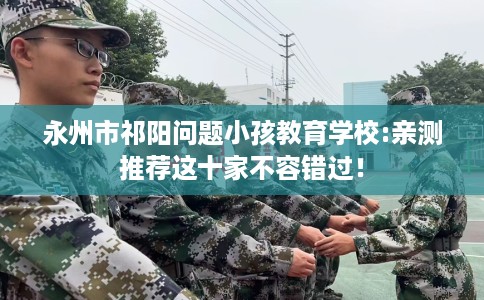 永州市祁阳问题小孩教育学校:亲测推荐这十家不容错过! 永州市祁阳问题小孩教育学校:亲测推荐这十家不容错过!