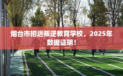 烟台市招远叛逆教育学校，2025年数据证明！