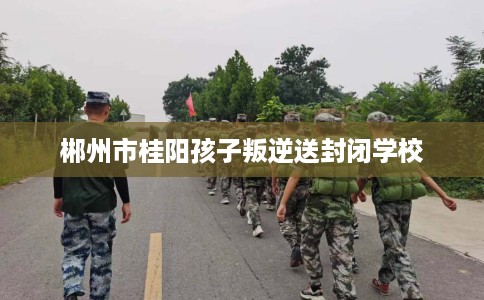 郴州市桂阳孩子叛逆送封闭学校 郴州市桂阳孩子叛逆送封闭学校