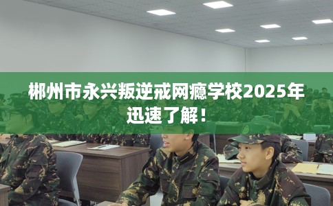 郴州市永兴叛逆戒网瘾学校2025年迅速了解! 郴州市永兴叛逆戒网瘾学校2025年迅速了解!