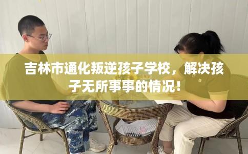 吉林市通化叛逆孩子学校,解决孩子无所事事的情况! 吉林市通化叛逆孩子学校,解决孩子无所事事的情况!