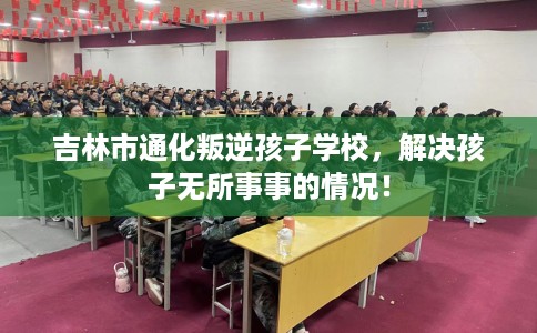 吉林市通化叛逆孩子学校，解决孩子无所事事的情况！