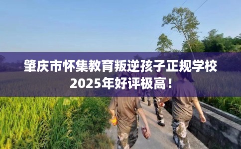 肇庆市怀集教育叛逆孩子正规学校2025年好评极高! 肇庆市怀集教育叛逆孩子正规学校2025年好评极高!