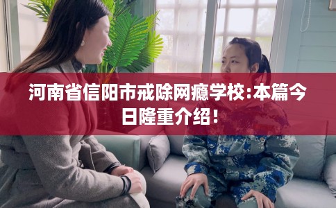 河南省信阳市戒除网瘾学校:本篇今日隆重介绍！