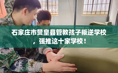 石家庄市赞皇县管教孩子叛逆学校,强推这十家学校! 石家庄市赞皇县管教孩子叛逆学校,强推这十家学校!