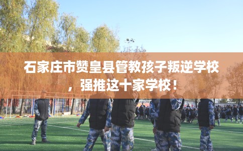 石家庄市赞皇县管教孩子叛逆学校，强推这十家学校！