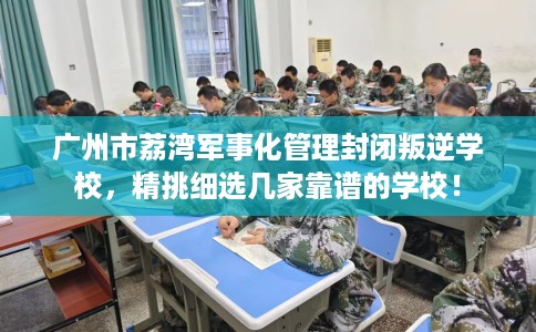 广州市荔湾军事化管理封闭叛逆学校，精挑细选几家靠谱的学校！