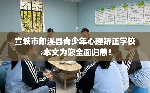 宣城市郎溪县青少年心理矫正学校:本文为您全面归总！