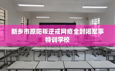 新乡市原阳叛逆戒网瘾全封闭军事特训学校