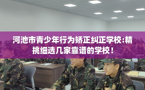 河池市青少年行为矫正纠正学校:精挑细选几家靠谱的学校! 河池市青少年行为矫正纠正学校:精挑细选几家靠谱的学校!
