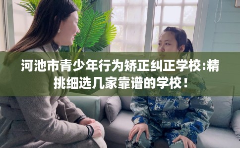 河池市青少年行为矫正纠正学校:精挑细选几家靠谱的学校! 河池市青少年行为矫正纠正学校:精挑细选几家靠谱的学校!