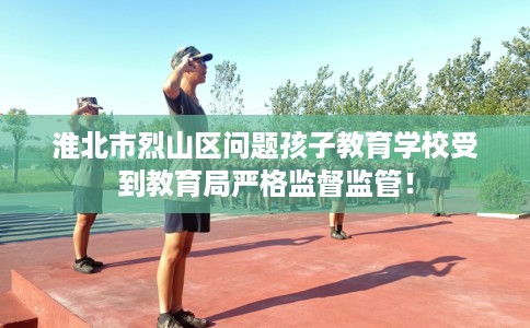 淮北市烈山区问题孩子教育学校受到教育局严格监督监管! 淮北市烈山区问题孩子教育学校受到教育局严格监督监管!