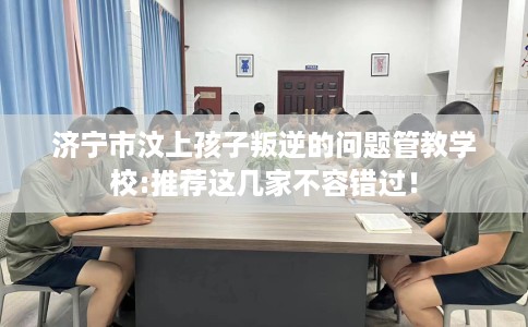 济宁市汶上孩子叛逆的问题管教学校:推荐这几家不容错过！
