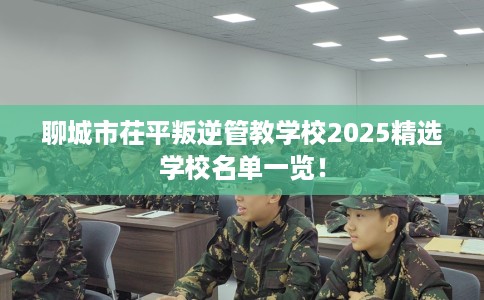 聊城市茌平叛逆管教学校2025精选学校名单一览! 聊城市茌平叛逆管教学校2025精选学校名单一览!