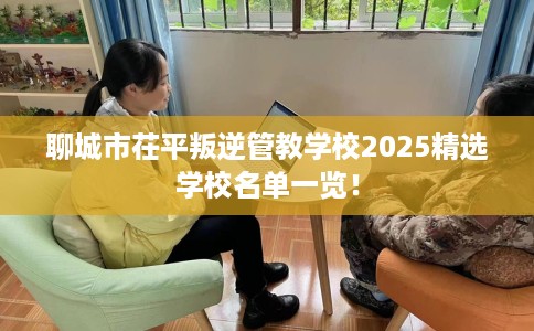 聊城市茌平叛逆管教学校2025精选学校名单一览! 聊城市茌平叛逆管教学校2025精选学校名单一览!