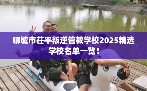 聊城市茌平叛逆管教学校2025精选学校名单一览！