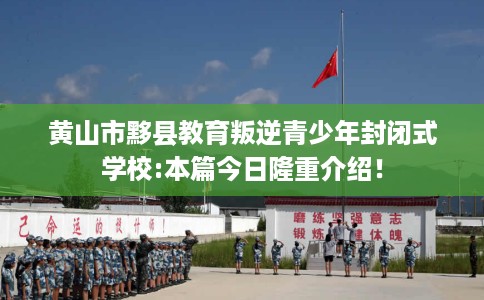黄山市黟县教育叛逆青少年封闭式学校:本篇今日隆重介绍！