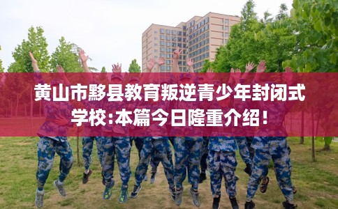 黄山市黟县教育叛逆青少年封闭式学校:本篇今日隆重介绍！