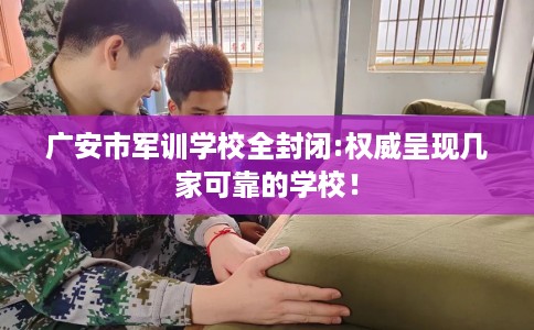 广安市军训学校全封闭:权威呈现几家可靠的学校！