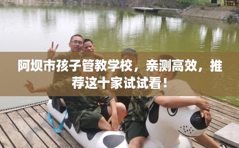 阿坝市孩子管教学校,亲测高效,推荐这十家试试看! 阿坝市孩子管教学校,亲测高效,推荐这十家试试看!