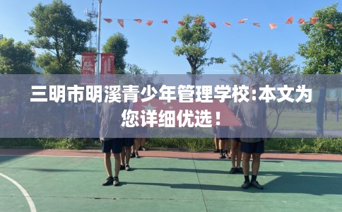 三明市明溪青少年管理学校:本文为您详细优选! 三明市明溪青少年管理学校:本文为您详细优选!