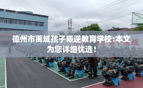 德州市禹城孩子叛逆教育学校:本文为您详细优选！