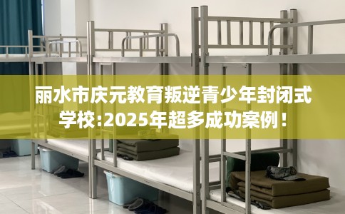 丽水市庆元教育叛逆青少年封闭式学校:2025年超多成功案例！
