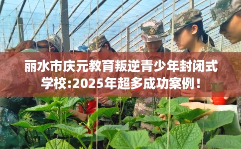 丽水市庆元教育叛逆青少年封闭式学校:2025年超多成功案例！