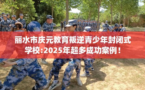 丽水市庆元教育叛逆青少年封闭式学校:2025年超多成功案例！