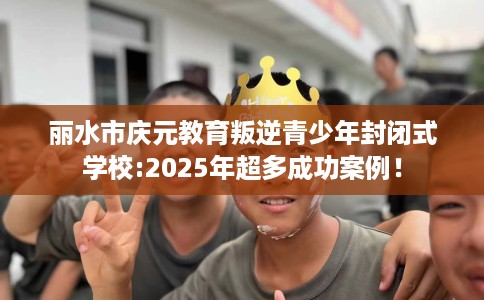 丽水市庆元教育叛逆青少年封闭式学校:2025年超多成功案例！