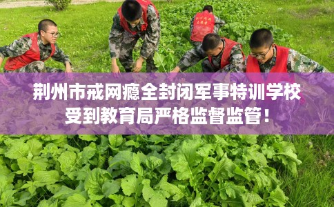 荆州市戒网瘾全封闭军事特训学校受到教育局严格监督监管! 荆州市戒网瘾全封闭军事特训学校受到教育局严格监督监管!