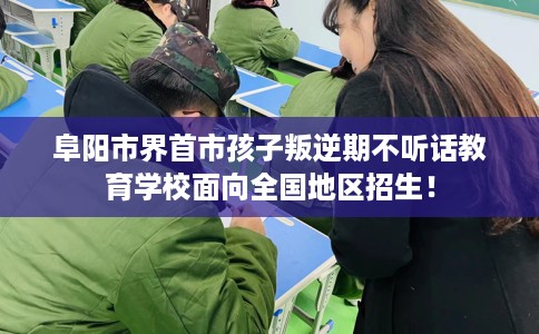 阜阳市界首市孩子叛逆期不听话教育学校面向全国地区招生！