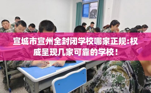 宣城市宣州全封闭学校哪家正规:权威呈现几家可靠的学校！