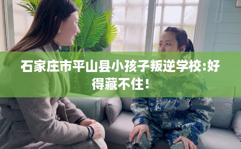 石家庄市平山县小孩子叛逆学校:好得藏不住! 石家庄市平山县小孩子叛逆学校:好得藏不住!