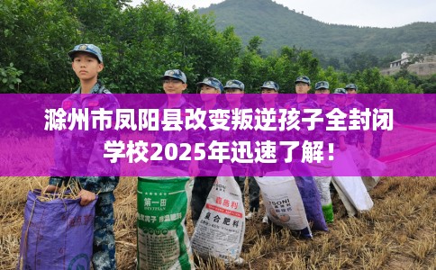 滁州市凤阳县改变叛逆孩子全封闭学校2025年迅速了解！