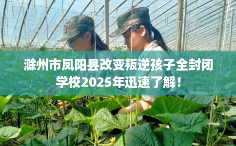 滁州市凤阳县改变叛逆孩子全封闭学校2025年迅速了解！