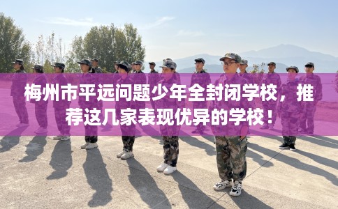 梅州市平远问题少年全封闭学校,推荐这几家表现优异的学校! 梅州市平远问题少年全封闭学校,推荐这几家表现优异的学校!