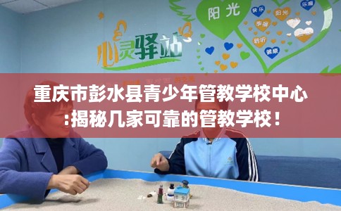 重庆市彭水县青少年管教学校中心:揭秘几家可靠的管教学校！