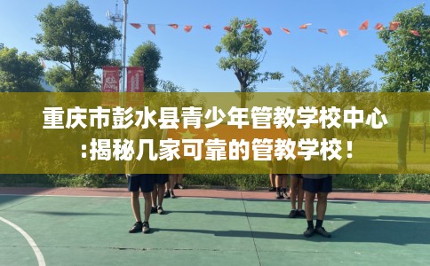 重庆市彭水县青少年管教学校中心:揭秘几家可靠的管教学校！