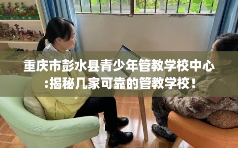 重庆市彭水县青少年管教学校中心:揭秘几家可靠的管教学校！