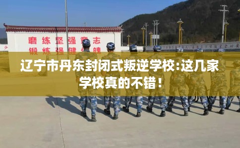 辽宁市丹东封闭式叛逆学校:这几家学校真的不错! 辽宁市丹东封闭式叛逆学校:这几家学校真的不错!