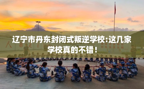 辽宁市丹东封闭式叛逆学校:这几家学校真的不错！