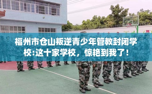 福州市仓山叛逆青少年管教封闭学校:这十家学校，惊艳到我了！