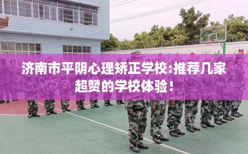 济南市平阴心理矫正学校:推荐几家超赞的学校体验！