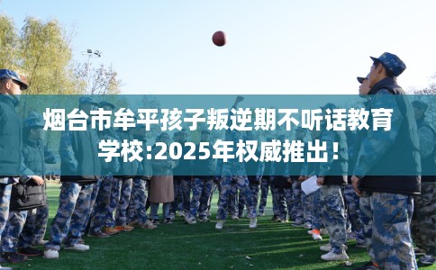 烟台市牟平孩子叛逆期不听话教育学校:2025年权威推出！