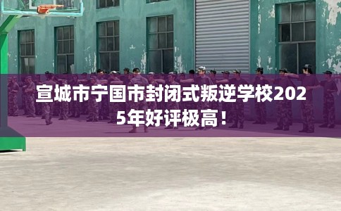 宣城市宁国市封闭式叛逆学校2025年好评极高! 宣城市宁国市封闭式叛逆学校2025年好评极高!