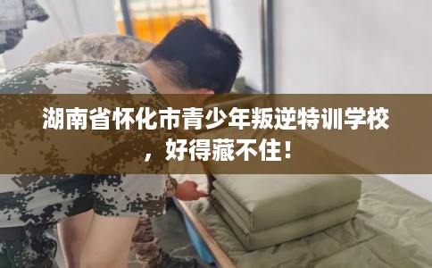 湖南省怀化市青少年叛逆特训学校,好得藏不住! 湖南省怀化市青少年叛逆特训学校,好得藏不住!