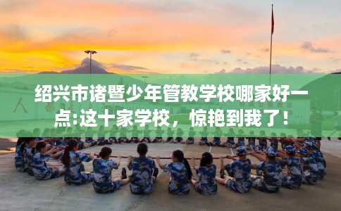 绍兴市诸暨少年管教学校哪家好一点:这十家学校，惊艳到我了！