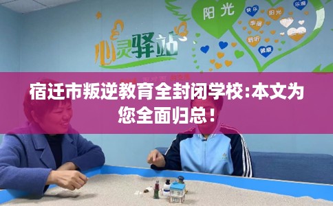 宿迁市叛逆教育全封闭学校:本文为您全面归总！